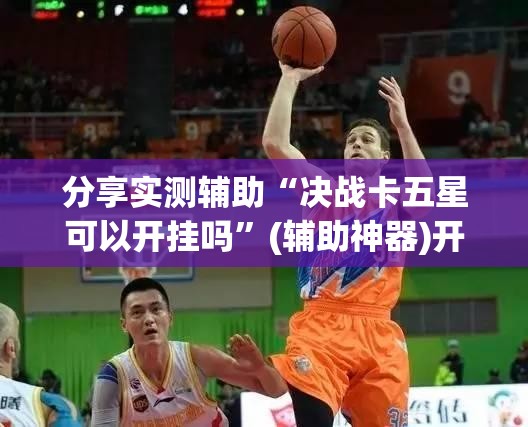 分享实测辅助“决战卡五星可以开挂吗”(辅助神器)开挂详细教程