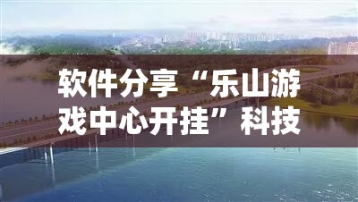 软件分享“乐山游戏中心开挂	”科技辅助神器手机版